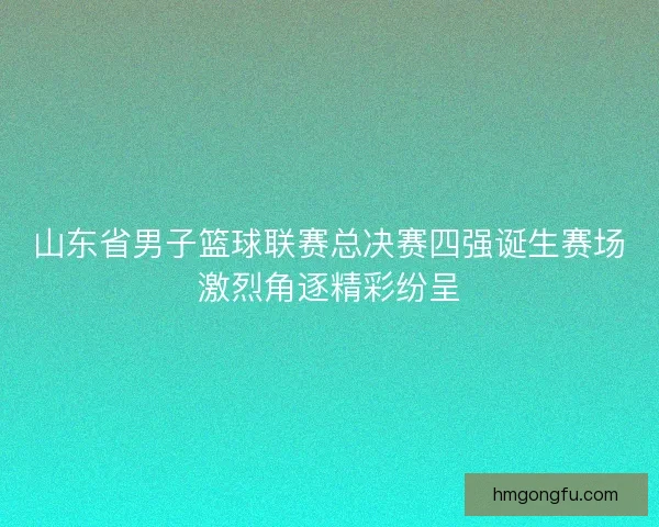 山东省男子篮球联赛总决赛四强诞生赛场激烈角逐精彩纷呈 山东省男子篮球联赛总决赛四强诞生赛场激烈角逐精彩纷呈
