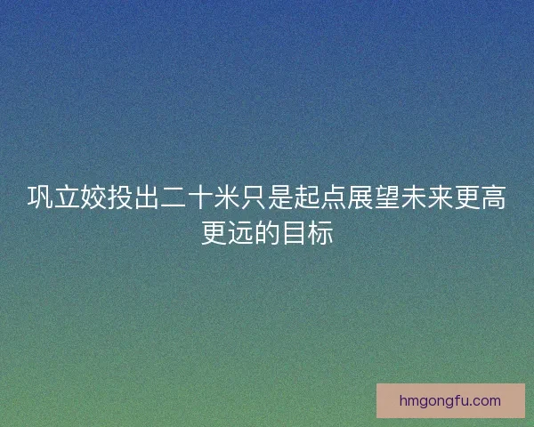 巩立姣投出二十米只是起点展望未来更高更远的目标