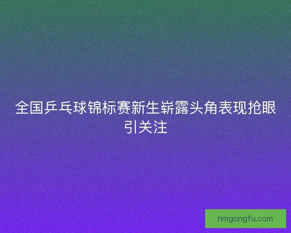 全国乒乓球锦标赛新生崭露头角表现抢眼引关注 全国乒乓球锦标赛新生崭露头角表现抢眼引关注