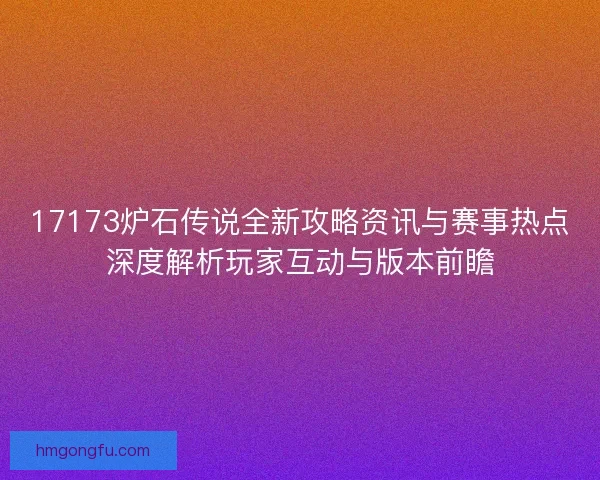 17173炉石传说全新攻略资讯与赛事热点深度解析玩家互动与版本前瞻