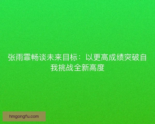 张雨霏畅谈未来目标：以更高成绩突破自我挑战全新高度