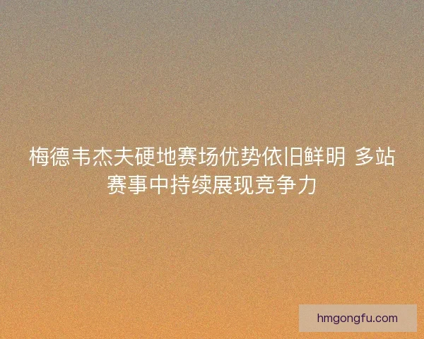 梅德韦杰夫硬地赛场优势依旧鲜明 多站赛事中持续展现竞争力