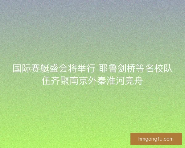国际赛艇盛会将举行 耶鲁剑桥等名校队伍齐聚南京外秦淮河竞舟