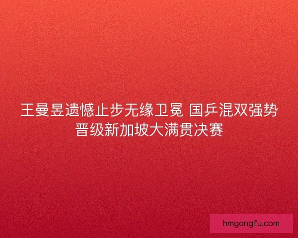 王曼昱遗憾止步无缘卫冕 国乒混双强势晋级新加坡大满贯决赛