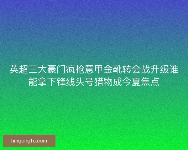 英超三大豪门疯抢意甲金靴转会战升级谁能拿下锋线头号猎物成今夏焦点