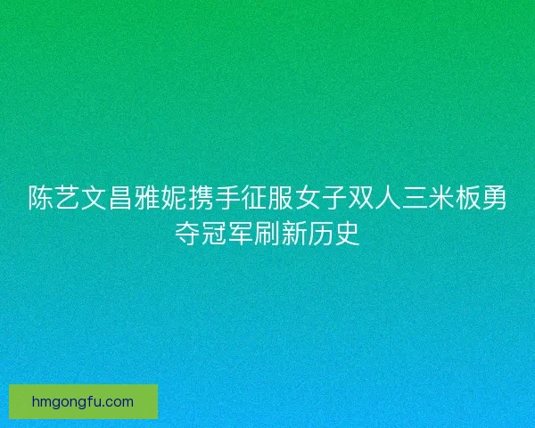 陈艺文昌雅妮携手征服女子双人三米板勇夺冠军刷新历史