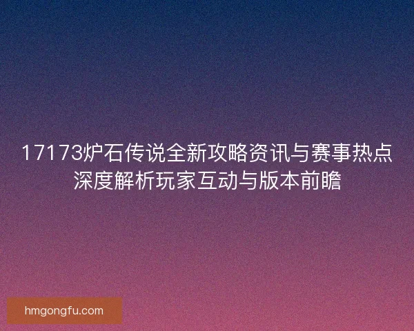 17173炉石传说全新攻略资讯与赛事热点深度解析玩家互动与版本前瞻