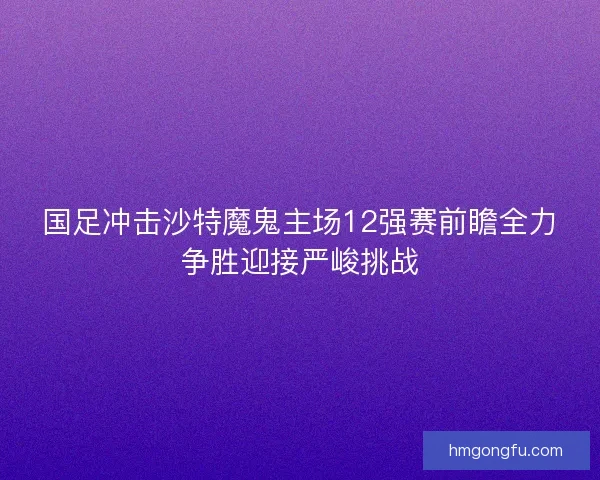 国足冲击沙特魔鬼主场12强赛前瞻全力争胜迎接严峻挑战