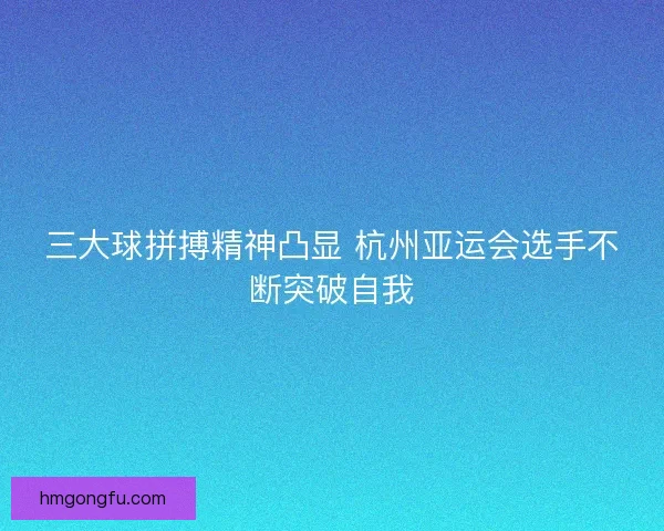 三大球拼搏精神凸显 杭州亚运会选手不断突破自我