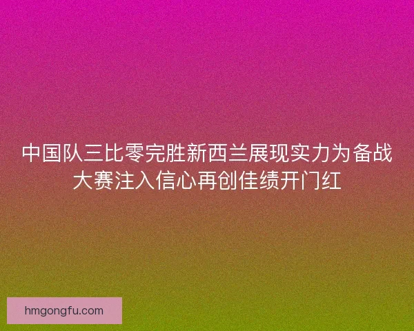 中国队三比零完胜新西兰展现实力为备战大赛注入信心再创佳绩开门红