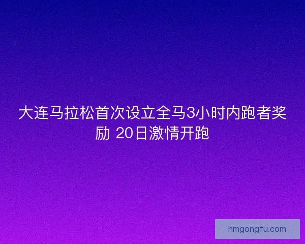 大连马拉松首次设立全马3小时内跑者奖励 20日激情开跑
